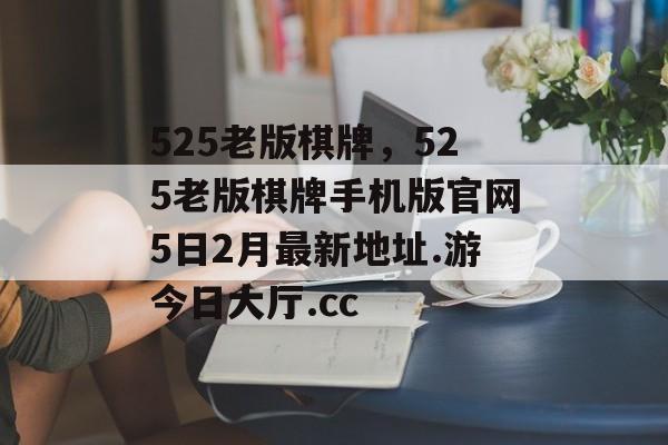 525老版棋牌，525老版棋牌手机版官网5日2月最新地址.游今日大厅.cc