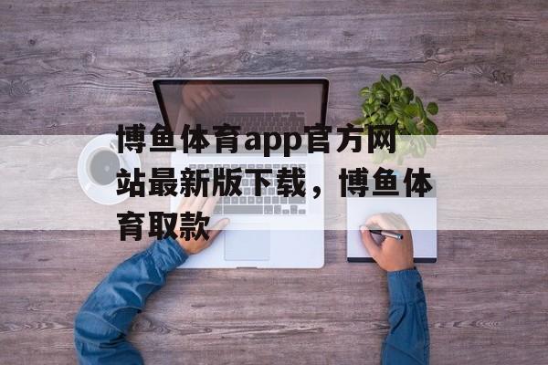 博鱼体育app官方网站最新版下载，博鱼体育取款