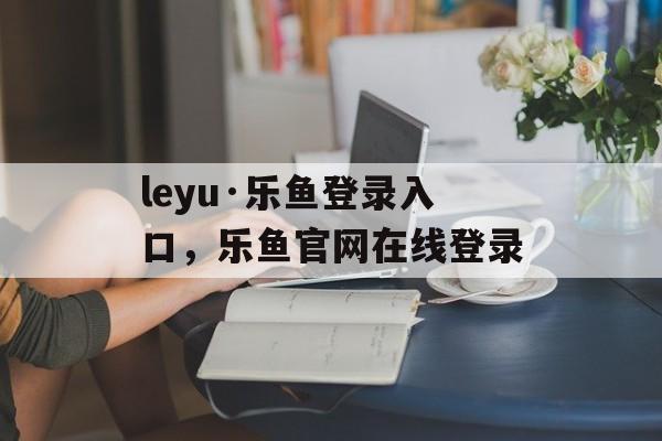 leyu·乐鱼登录入口，乐鱼官网在线登录