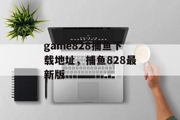 game828捕鱼下载地址，捕鱼828最新版