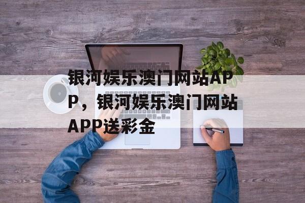 银河娱乐澳门网站APP，银河娱乐澳门网站APP送彩金